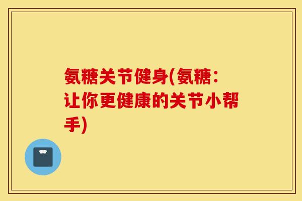 氨糖关节健身(氨糖：让你更健康的关节小帮手)