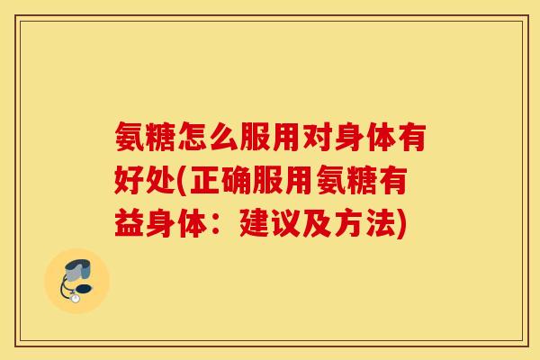 氨糖怎么服用对身体有好处(正确服用氨糖有益身体：建议及方法)