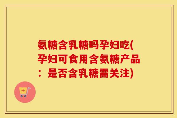 氨糖含乳糖吗孕妇吃(孕妇可食用含氨糖产品:是否含乳糖需关注) 氨糖含乳糖吗孕妇吃(孕妇可食用含氨糖产品:是否含乳糖需关注)