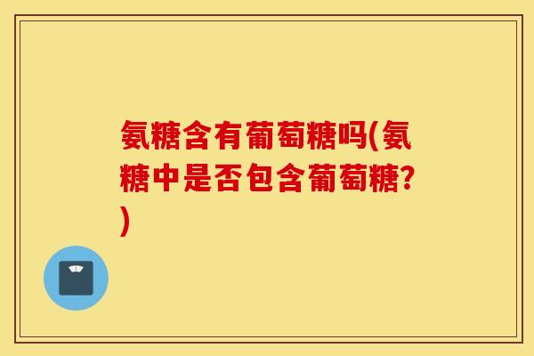 氨糖含有葡萄糖吗(氨糖中是否包含葡萄糖?) 氨糖含有葡萄糖吗(氨糖中是否包含葡萄糖?)