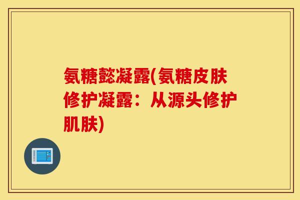 氨糖懿凝露(氨糖修护凝露：从源头修护)