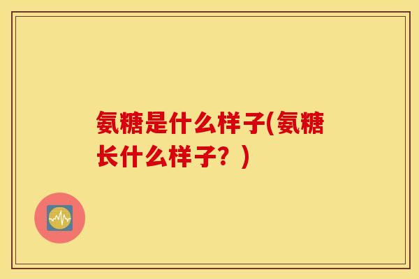 氨糖是什么样子(氨糖长什么样子？)