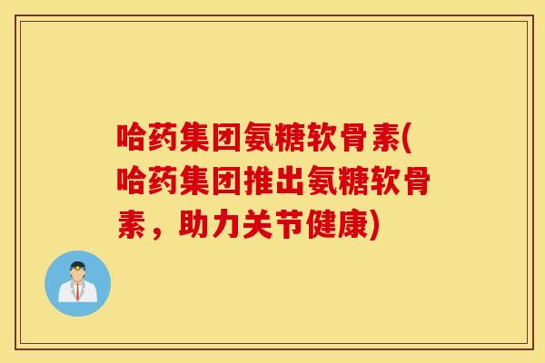 哈药集团氨糖软骨素(哈药集团推出氨糖软骨素,助力关节健康) 哈药集团氨糖软骨素(哈药集团推出氨糖软骨素,助力关节健康)