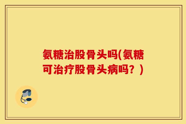 氨糖股骨头吗(氨糖可股骨头吗?) 氨糖股骨头吗(氨糖可股骨头吗?)