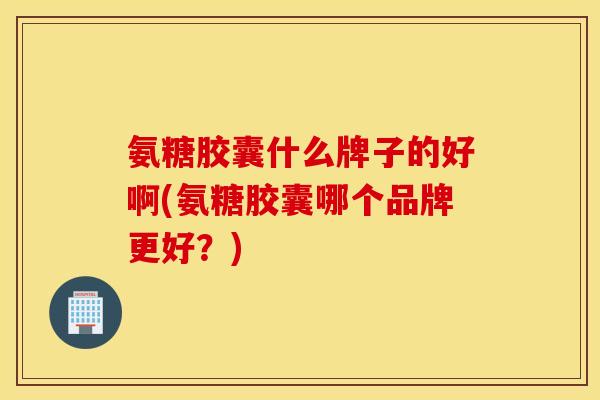 氨糖胶囊什么牌子的好啊(氨糖胶囊哪个品牌更好?) 氨糖胶囊什么牌子的好啊(氨糖胶囊哪个品牌更好?)
