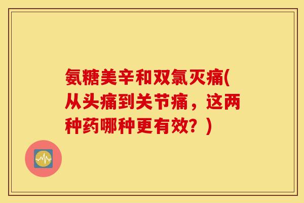 氨糖美辛和双氯灭痛(从头痛到关节痛,这两种药哪种更有效?) 氨糖美辛和双氯灭痛(从头痛到关节痛,这两种药哪种更有效?)