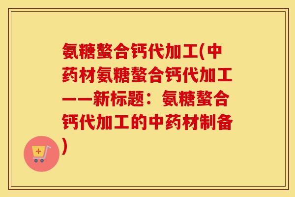 氨糖螯合钙代加工(材氨糖螯合钙代加工——新标题:氨糖螯合钙代加工的材制备) 氨糖螯合钙代加工(材氨糖螯合钙代加工——新标题:氨糖螯合钙代加工的材制备)
