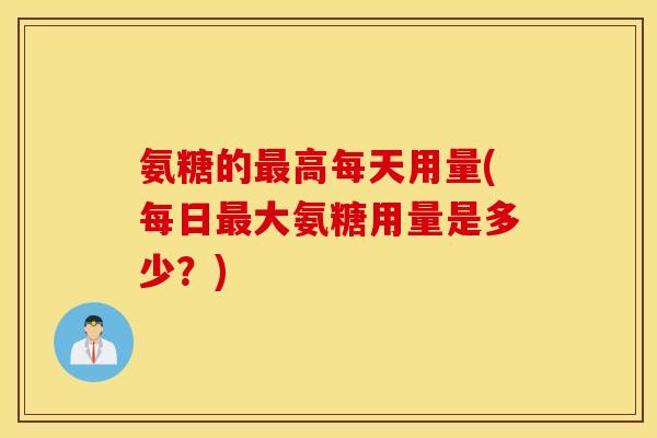 氨糖的高每天用量(每日大氨糖用量是多少?) 氨糖的高每天用量(每日大氨糖用量是多少?)
