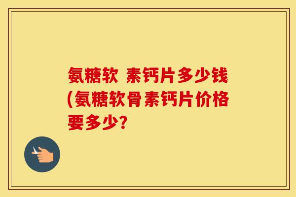 氨糖软 素钙片多少钱(氨糖软骨素钙片价格要多少? 氨糖软 素钙片多少钱(氨糖软骨素钙片价格要多少?