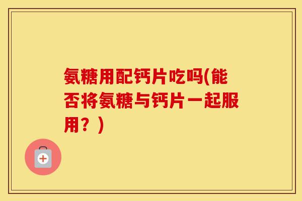 氨糖用配钙片吃吗(能否将氨糖与钙片一起服用？)