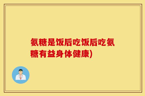 氨糖是饭后吃饭后吃氨糖有益身体健康) 氨糖是饭后吃饭后吃氨糖有益身体健康)