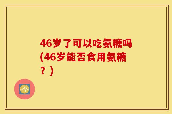 46岁了可以吃氨糖吗(46岁能否食用氨糖？)