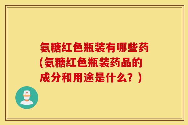 氨糖红色瓶装有哪些药(氨糖红色瓶装药品的成分和用途是什么?) 氨糖红色瓶装有哪些药(氨糖红色瓶装药品的成分和用途是什么?)