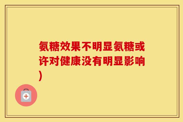 氨糖效果不明显氨糖或许对健康没有明显影响) 氨糖效果不明显氨糖或许对健康没有明显影响)