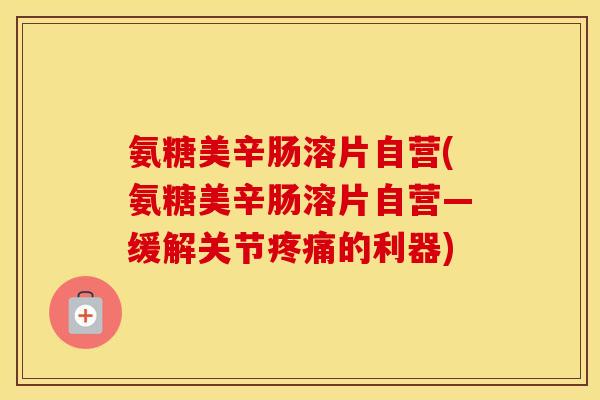 氨糖美辛肠溶片自营(氨糖美辛肠溶片自营—缓解关节的利器) 氨糖美辛肠溶片自营(氨糖美辛肠溶片自营—缓解关节的利器)