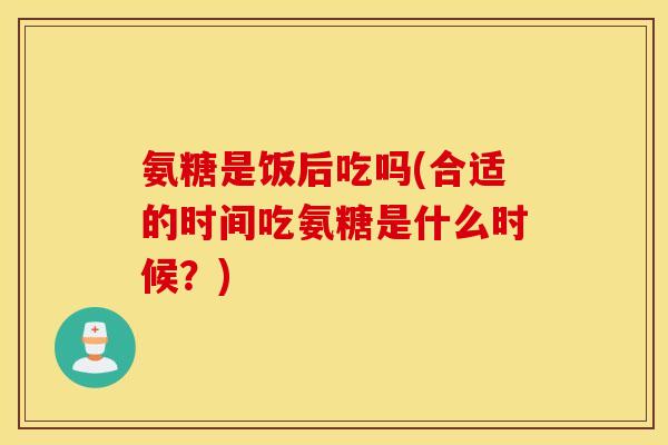 氨糖是饭后吃吗(合适的时间吃氨糖是什么时候？)
