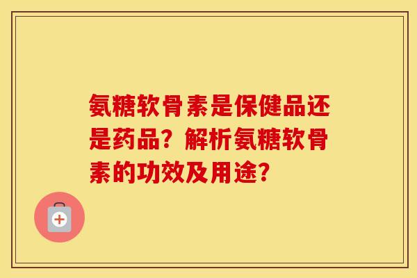 氨糖软骨素是保健品还是药品？解析氨糖软骨素的功效及用途？