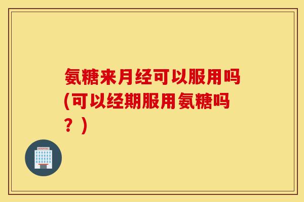 氨糖来可以服用吗(可以经期服用氨糖吗？)