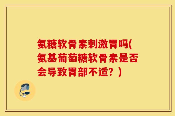 氨糖软骨素刺激胃吗(氨基葡萄糖软骨素是否会导致胃部不适?) 氨糖软骨素刺激胃吗(氨基葡萄糖软骨素是否会导致胃部不适?)