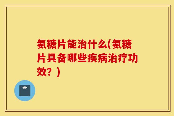 氨糖片能什么(氨糖片具备哪些功效？)