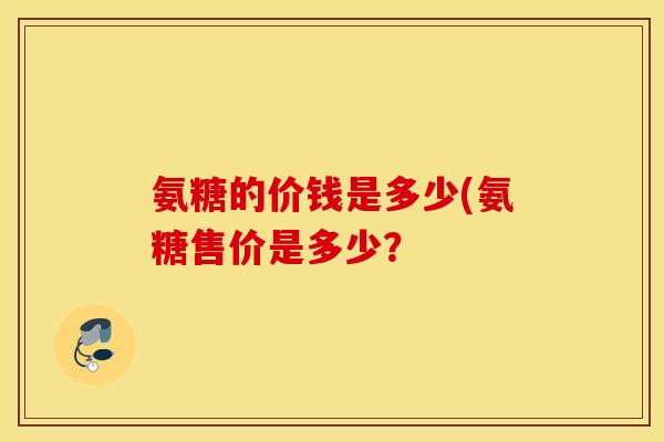 氨糖的价钱是多少(氨糖售价是多少? 氨糖的价钱是多少(氨糖售价是多少?