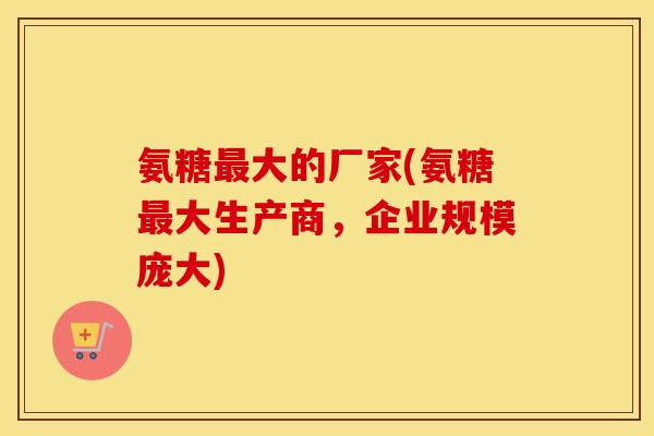 氨糖大的厂家(氨糖大生产商，企业规模庞大)