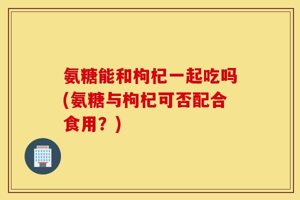 氨糖能和枸杞一起吃吗(氨糖与枸杞可否配合食用？)