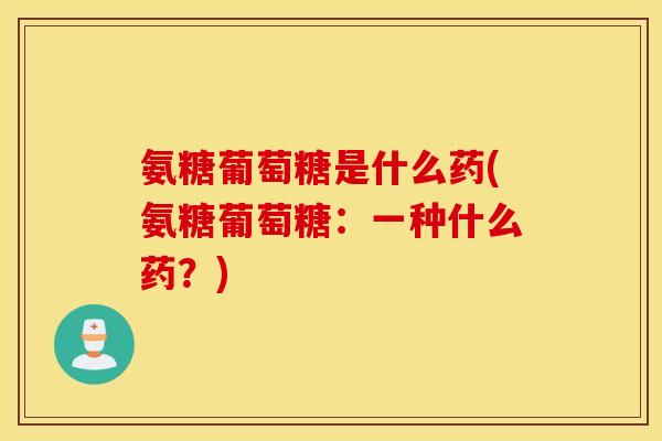 氨糖葡萄糖是什么药(氨糖葡萄糖：一种什么药？)