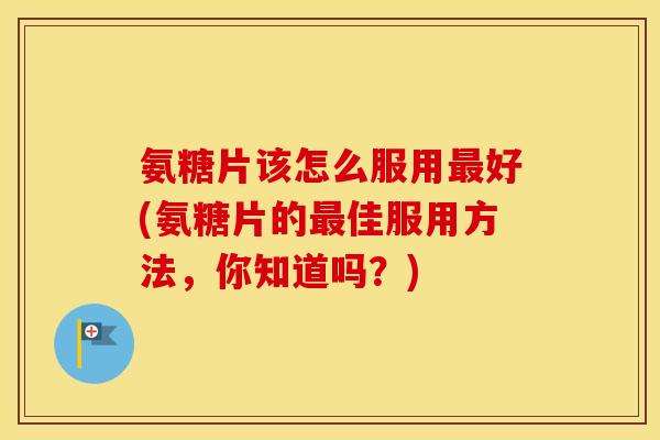 氨糖片该怎么服用好(氨糖片的佳服用方法,你知道吗?) 氨糖片该怎么服用好(氨糖片的佳服用方法,你知道吗?)