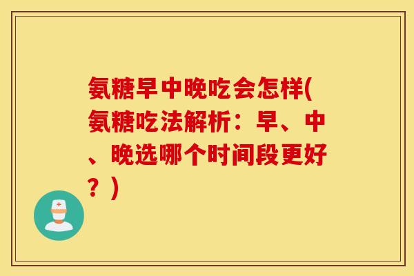 氨糖早中晚吃会怎样(氨糖吃法解析：早、中、晚选哪个时间段更好？)