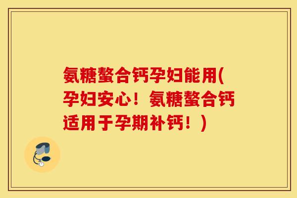 氨糖螯合钙孕妇能用(孕妇安心！氨糖螯合钙适用于孕期补钙！)