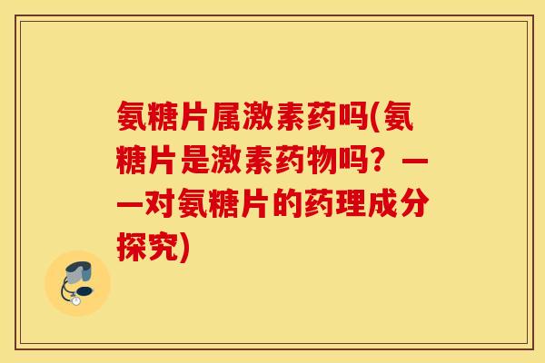 氨糖片属激素药吗(氨糖片是激素吗？——对氨糖片的药理成分探究)