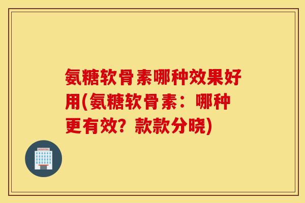 氨糖软骨素哪种效果好用(氨糖软骨素：哪种更有效？款款分晓)