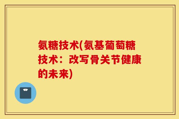 氨糖技术(氨基葡萄糖技术：改写骨关节健康的未来)