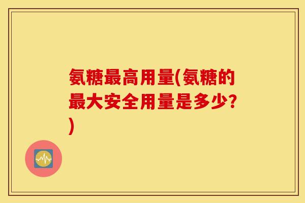 氨糖高用量(氨糖的大安全用量是多少?) 氨糖高用量(氨糖的大安全用量是多少?)