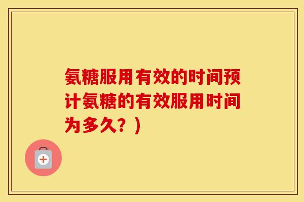 氨糖服用有效的时间预计氨糖的有效服用时间为多久?) 氨糖服用有效的时间预计氨糖的有效服用时间为多久?)