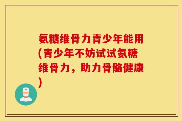 氨糖维骨力青少年能用(青少年不妨试试氨糖维骨力,助力骨骼健康) 氨糖维骨力青少年能用(青少年不妨试试氨糖维骨力,助力骨骼健康)