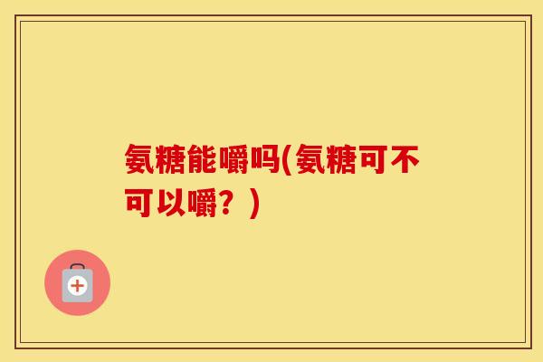 氨糖能嚼吗(氨糖可不可以嚼?) 氨糖能嚼吗(氨糖可不可以嚼?)