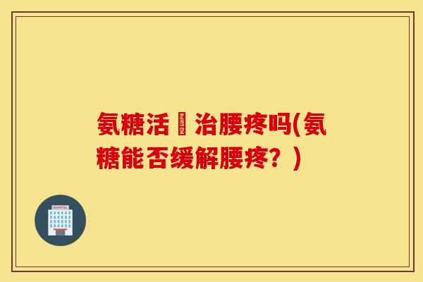 氨糖活蓇腰疼吗(氨糖能否缓解腰疼?) 氨糖活蓇腰疼吗(氨糖能否缓解腰疼?)