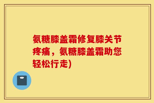 氨糖膝盖霜修复膝关节，氨糖膝盖霜助您轻松行走)