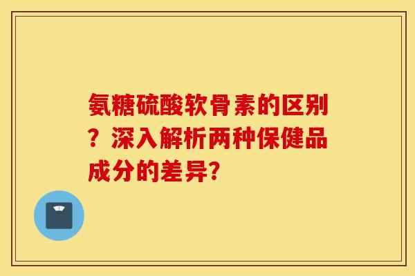 氨糖硫酸软骨素的区别?深入解析两种保健品成分的差异? 氨糖硫酸软骨素的区别?深入解析两种保健品成分的差异?
