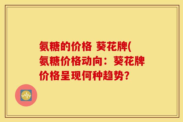氨糖的价格 葵花牌(氨糖价格动向:葵花牌价格呈现何种趋势? 氨糖的价格 葵花牌(氨糖价格动向:葵花牌价格呈现何种趋势?