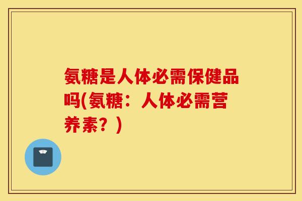 氨糖是人体必需保健品吗(氨糖：人体必需营养素？)