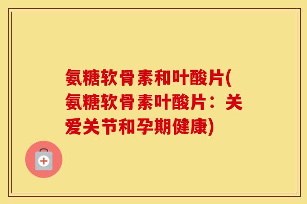 氨糖软骨素和叶酸片(氨糖软骨素叶酸片：关爱关节和孕期健康)