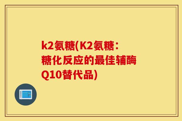 k2氨糖(K2氨糖:糖化反应的佳辅酶 Q10替代品) k2氨糖(K2氨糖:糖化反应的佳辅酶 Q10替代品)