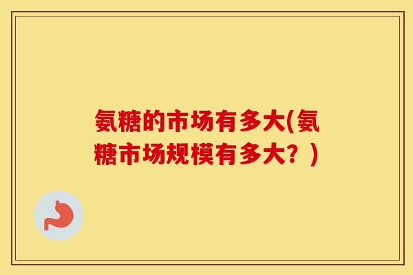 氨糖的市场有多大(氨糖市场规模有多大?) 氨糖的市场有多大(氨糖市场规模有多大?)