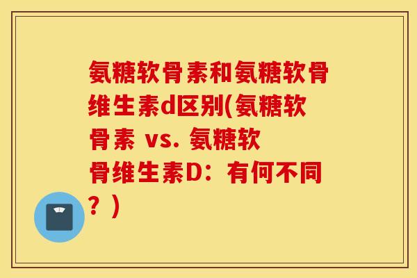氨糖软骨素和氨糖软骨维生素d区别(氨糖软骨素 vs. 氨糖软骨维生素D:有何不同?) 氨糖软骨素和氨糖软骨维生素d区别(氨糖软骨素 vs. 氨糖软骨维生素D:有何不同?)