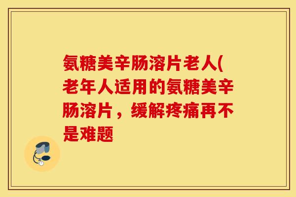 氨糖美辛肠溶片老人(老年人适用的氨糖美辛肠溶片,缓解再不是难题 氨糖美辛肠溶片老人(老年人适用的氨糖美辛肠溶片,缓解再不是难题