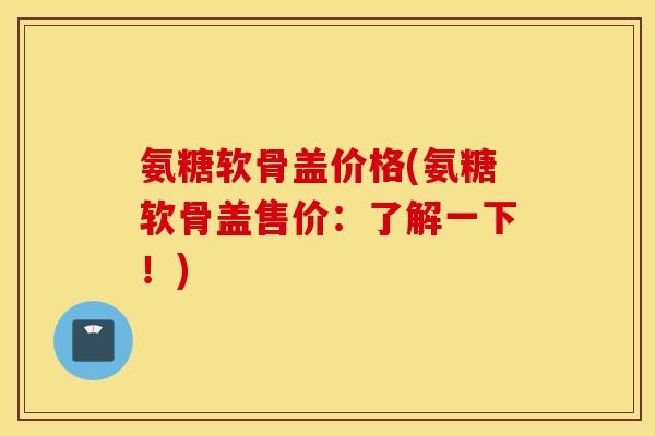氨糖软骨盖价格(氨糖软骨盖售价:了解一下!) 氨糖软骨盖价格(氨糖软骨盖售价:了解一下!)