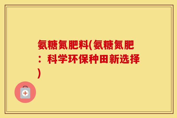 氨糖氮肥料(氨糖氮肥:科学环保种田新选择) 氨糖氮肥料(氨糖氮肥:科学环保种田新选择)